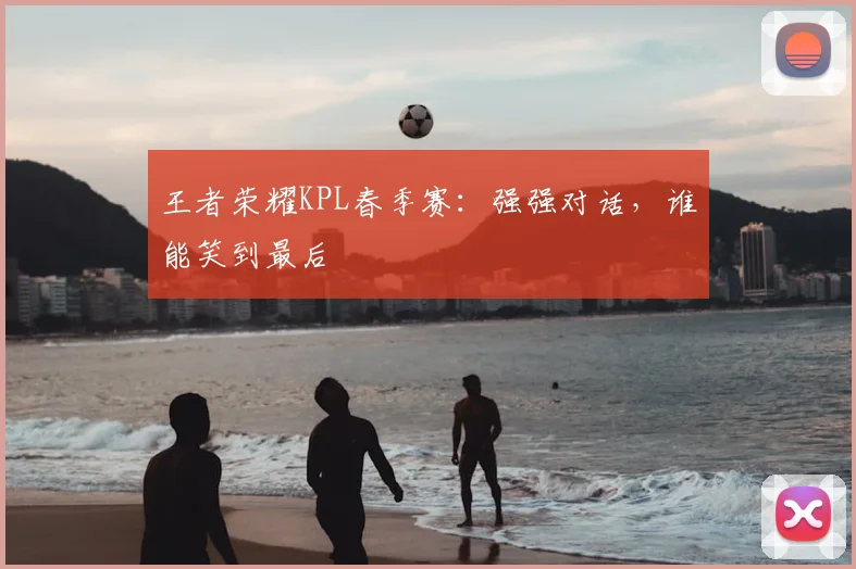 王者荣耀KPL春季赛:强强对话,谁能笑到最后