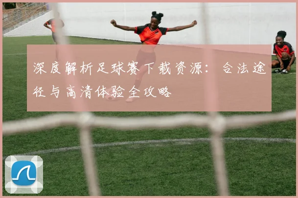 深度解析足球赛下载资源:合法途径与高清体验全攻略