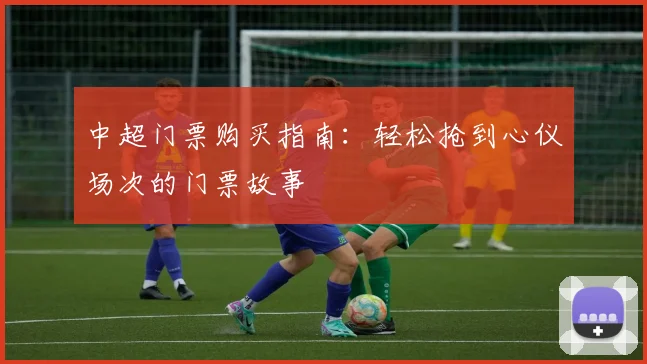 中超门票购买指南:轻松抢到心仪场次的门票故事