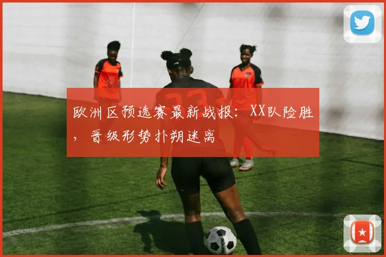 欧洲区预选赛最新战报:XX队险胜,晋级形势扑朔迷离