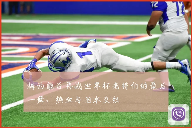 梅西能否再战世界杯老将们的最后一舞，热血与泪水交织
