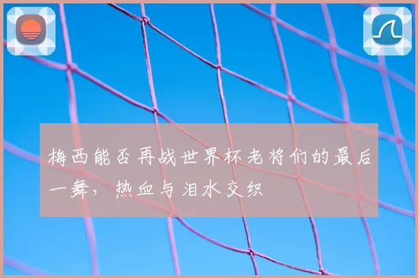 梅西能否再战世界杯老将们的最后一舞，热血与泪水交织