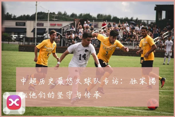 中超历史最悠久球队专访：独家揭秘他们的坚守与传承
